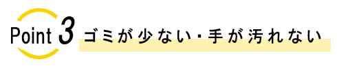 ポイント3　ゴミが少ない・手が汚れない